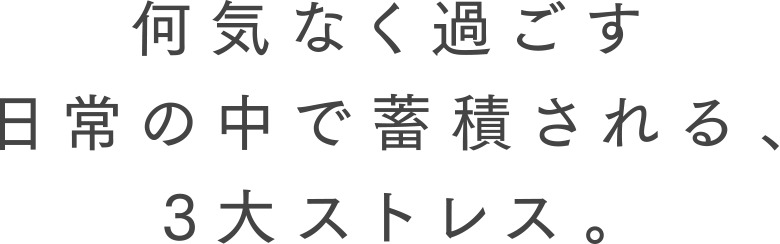 何気なく過ごす日常の中で蓄積される、3大ストレス。